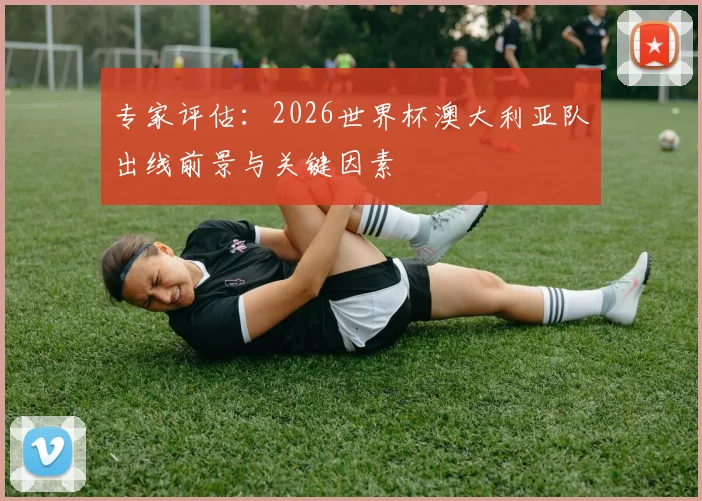 专家评估：2026世界杯澳大利亚队出线前景与关键因素