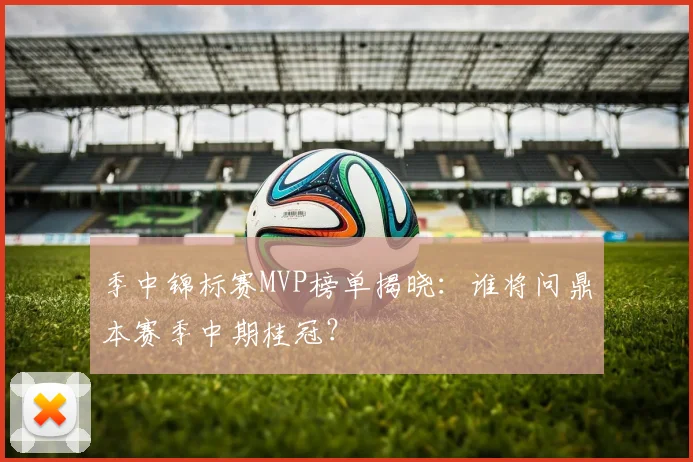 季中锦标赛MVP榜单揭晓：谁将问鼎本赛季中期桂冠？