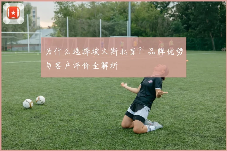 为什么选择埃文斯北京？品牌优势与客户评价全解析