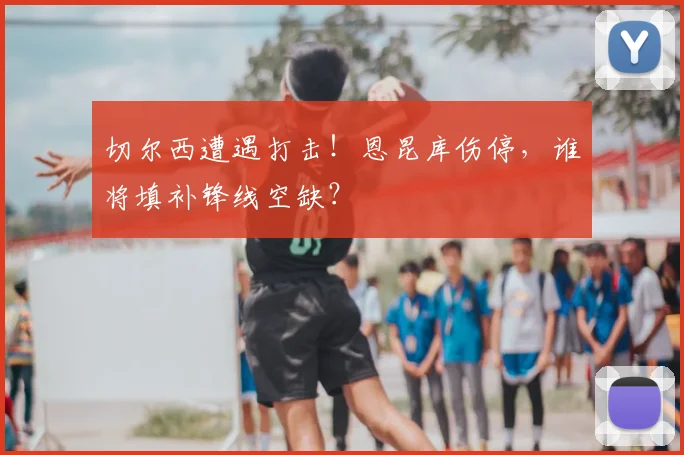 切尔西遭遇打击！恩昆库伤停，谁将填补锋线空缺？