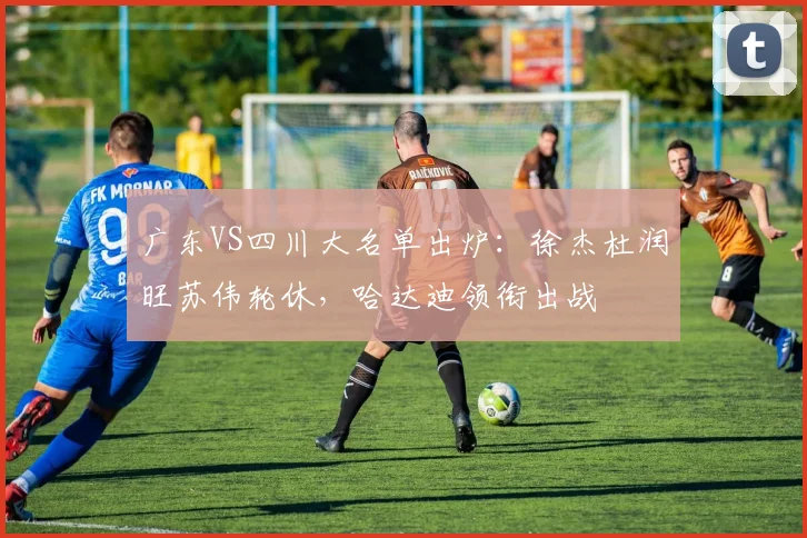 广东VS四川大名单出炉：徐杰杜润旺苏伟轮休，哈达迪领衔出战
