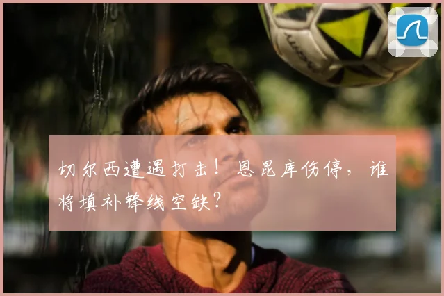切尔西遭遇打击！恩昆库伤停，谁将填补锋线空缺？