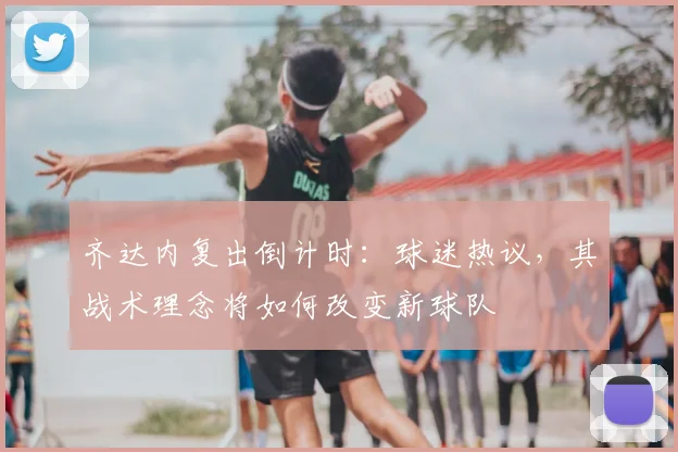 齐达内复出倒计时：球迷热议，其战术理念将如何改变新球队