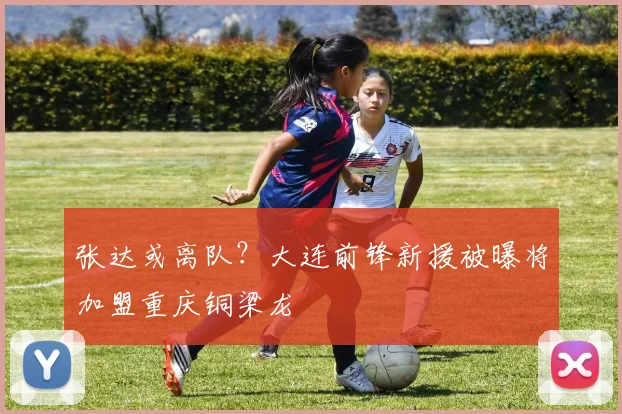张达或离队？大连前锋新援被曝将加盟重庆铜梁龙