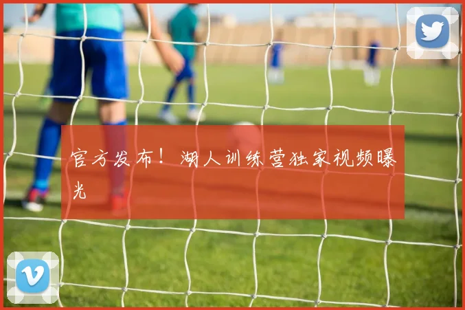 官方发布！湖人训练营独家视频曝光