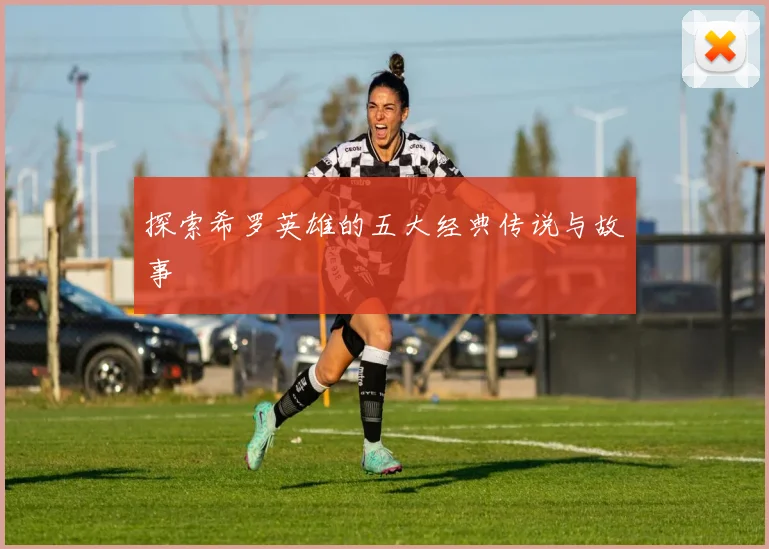 探索希罗英雄的五大经典传说与故事