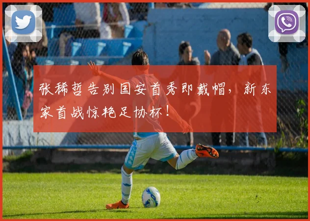 张稀哲告别国安首秀即戴帽，新东家首战惊艳足协杯！