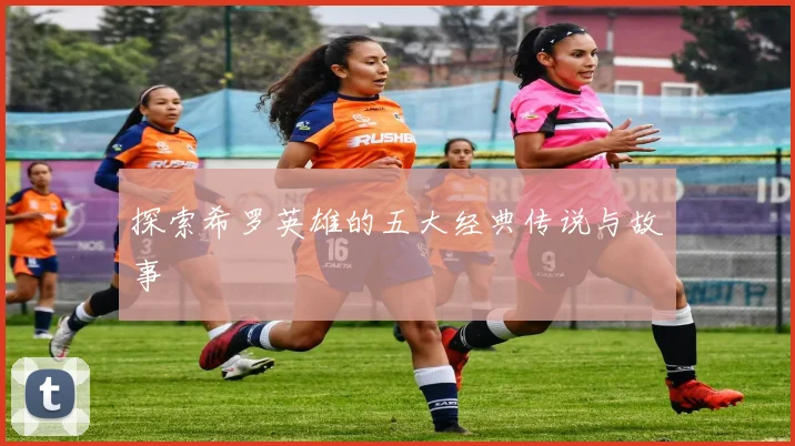 探索希罗英雄的五大经典传说与故事