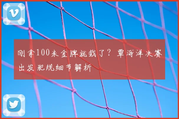 刚拿100米金牌就栽了？覃海洋决赛出发犯规细节解析