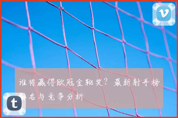 谁将赢得欧冠金靴奖？最新射手榜排名与竞争分析